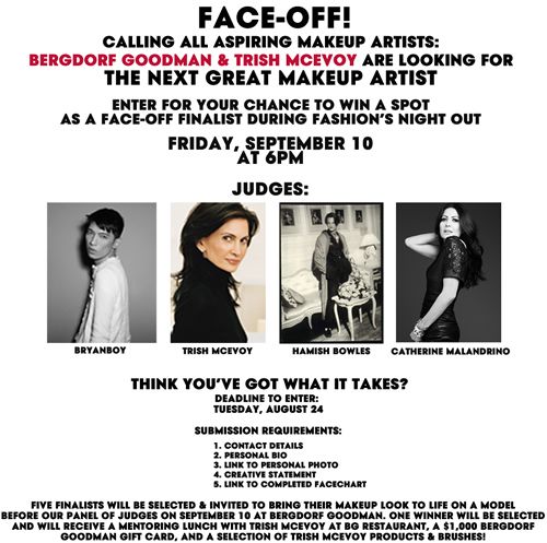 FACE-OFF! Calling all aspiring makeup artists. Bergdorf Goodman & Trish McEvoy are looking for the next great makeup artist. Enter for your chance to win a spot as a face-off finalist during Fashion's Night Out. Friday, September 10, 2010 at 6PM at Bergdorf Goodman. Judges - Bryanboy, Trish McEvoy, Hamish Bowles and Catherine Malandrino.